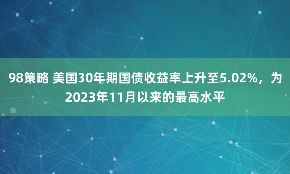 98策略 美国30年期国债收益率上升至5.02%，为2023年11月以来的最高水平