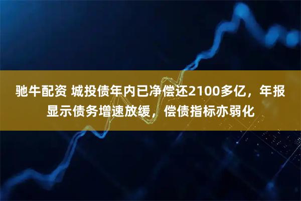 驰牛配资 城投债年内已净偿还2100多亿，年报显示债务增速放缓，偿债指标亦弱化