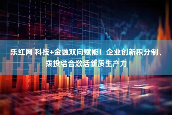 乐红网 科技+金融双向赋能!企业创新积分制、拨投结合激活新质生产力
