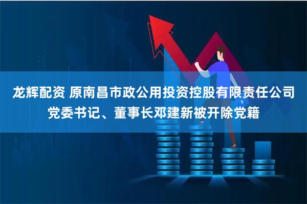 龙辉配资 原南昌市政公用投资控股有限责任公司党委书记、董事长邓建新被开除党籍