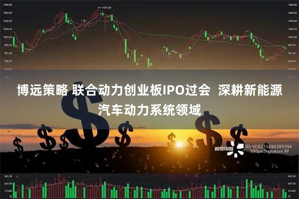 博远策略 联合动力创业板IPO过会  深耕新能源汽车动力系统领域