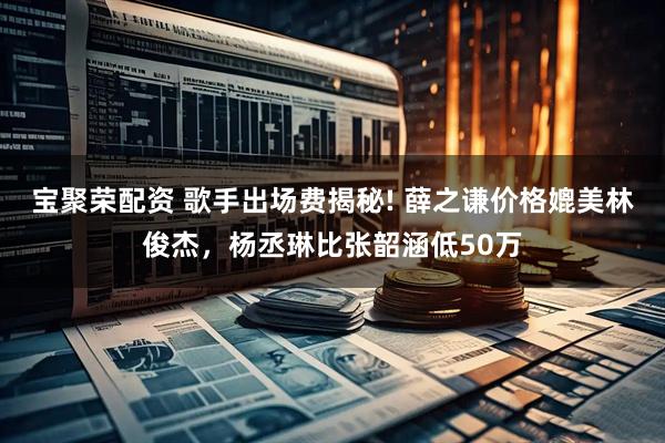 宝聚荣配资 歌手出场费揭秘! 薛之谦价格媲美林俊杰,杨丞琳比张韶涵低50万