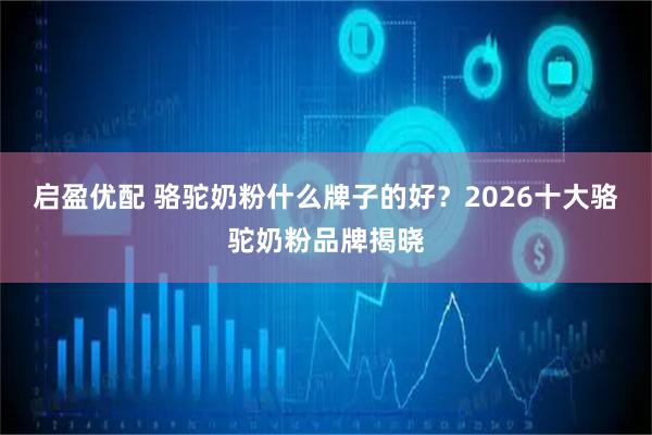 启盈优配 骆驼奶粉什么牌子的好?2026十大骆驼奶粉品牌揭晓